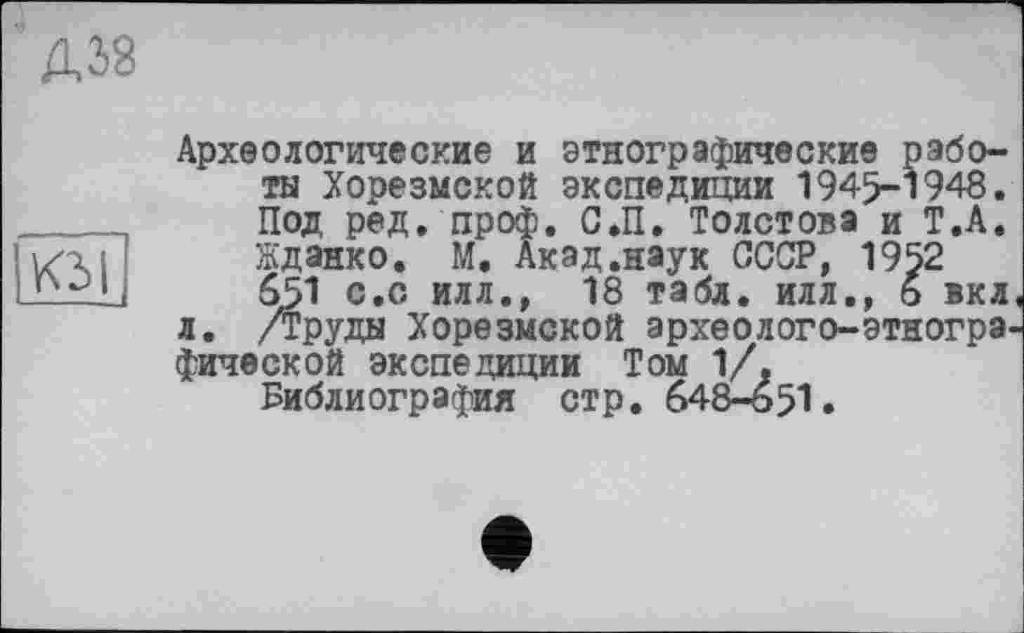 ﻿КЗ I
Археологические и этнографические работы Хорезмской экспедиции 1945-1948. Под ред. проф. С.П. Толстова и Т.А. Жданко. М. Акад.наук СССР, 1952 651 с.с илл., 18 табл, илл., 6 вкл л. /Труды Хорезмской археолого-этногра фической экспедиции Том 1/.
Библиография стр. 648-651.